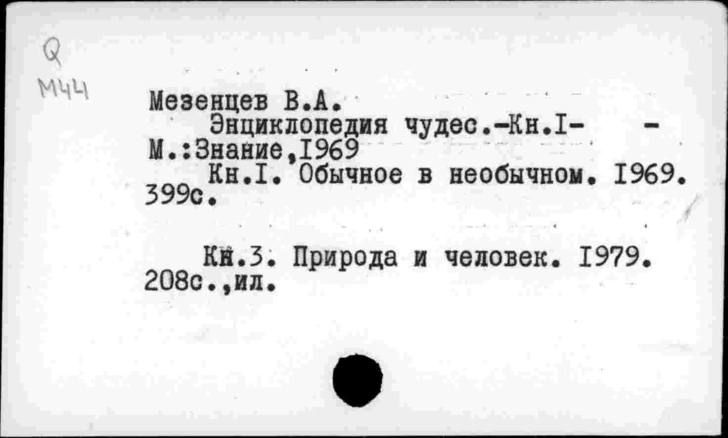 ﻿9
Мезенцев В.А.
Энциклопедия чудес.-Кн.1-
М.:Знание,1969
__ Кн.1. Обычное в необычном. 1969.
399с.
Кй.З. Природа и человек. 1979. 208с.,ил.